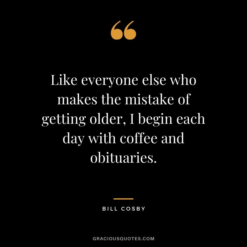 Like everyone else who makes the mistake of getting older, I begin each day with coffee and obituaries. - Bill Cosby