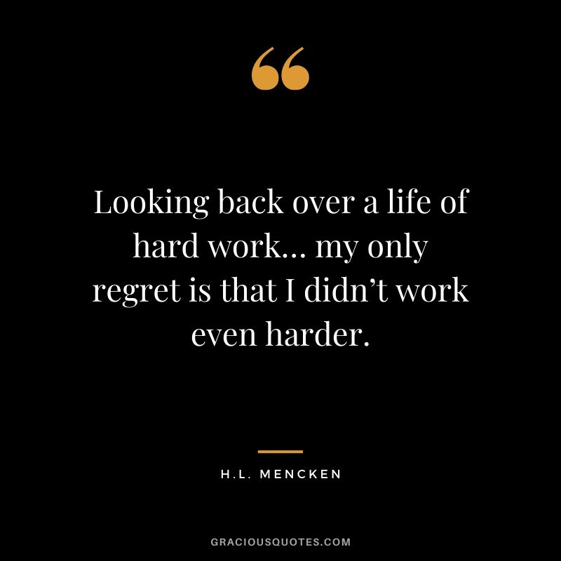 Looking back over a life of hard work… my only regret is that I didn’t work even harder. - H. L. Mencken