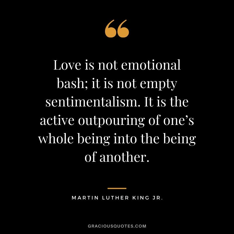 Love is not emotional bash; it is not empty sentimentalism. It is the active outpouring of one’s whole being into the being of another. - #martinlutherkingjr #mlk #quotes