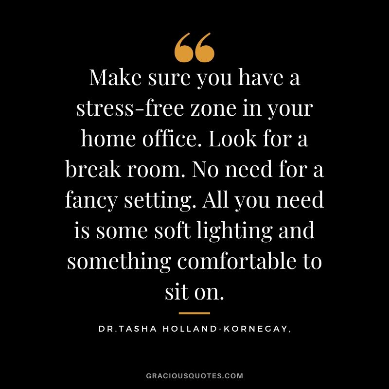 Make sure you have a stress-free zone in your home office. Look for a break room. No need for a fancy setting. All you need is some soft lighting and something comfortable to sit on. - Dr. Tasha Holland-kornegay