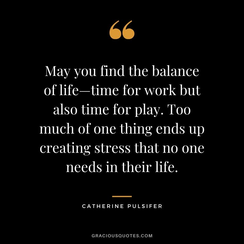 May you find the balance of life-time for work but also time for play. Too much of one thing ends up creating stress that no one needs in their life. - Catherine Pulsifer