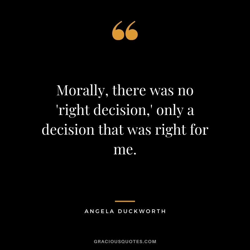 Morally, there was no 'right decision,' only a decision that was right for me. - Angela Lee Duckworth #angeladuckworth #grit #passion #perseverance #quotes