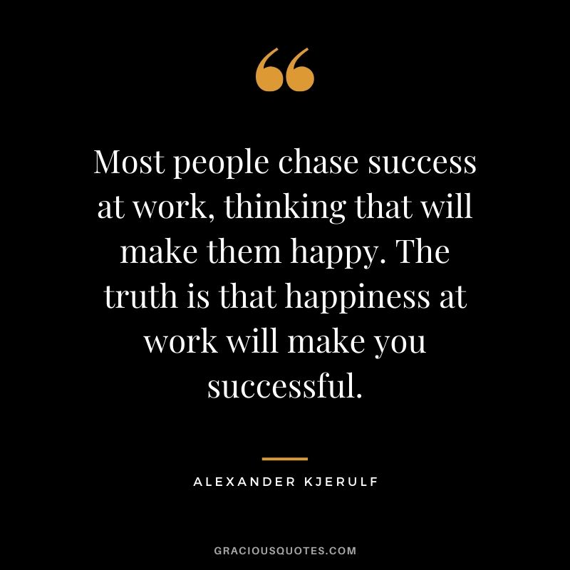 Most people chase success at work, thinking that will make them happy. The truth is that happiness at work will make you successful. - Alexander Kjerulf
