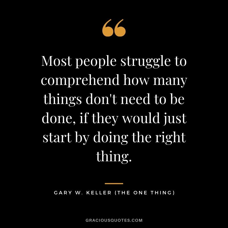 Most people struggle to comprehend how many things don't need to be done, if they would just start by doing the right thing. - Gary Keller