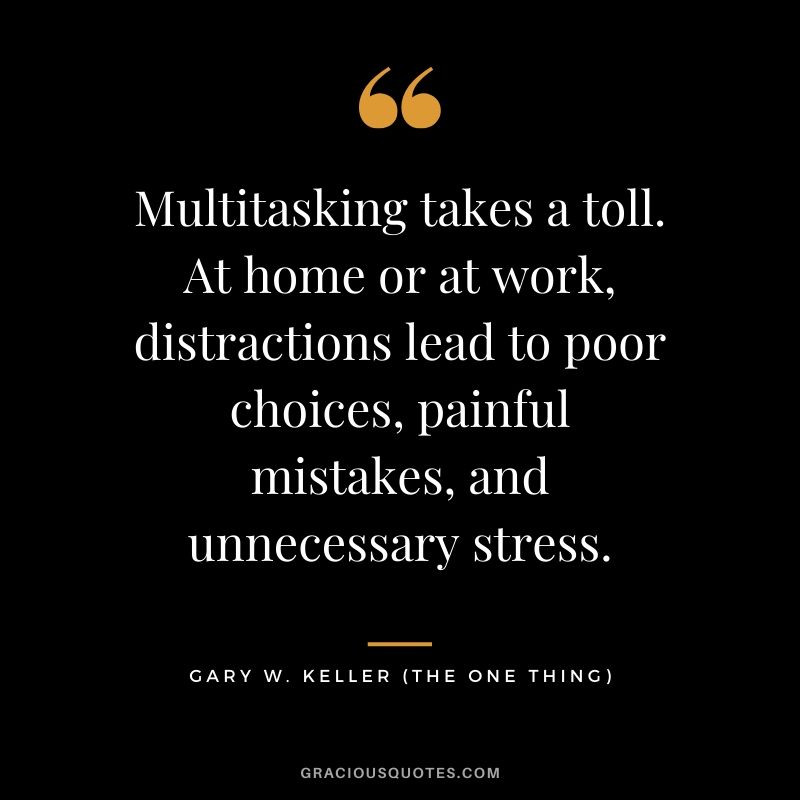 Multitasking takes a toll. At home or at work, distractions lead to poor choices, painful mistakes, and unnecessary stress. - Gary Keller