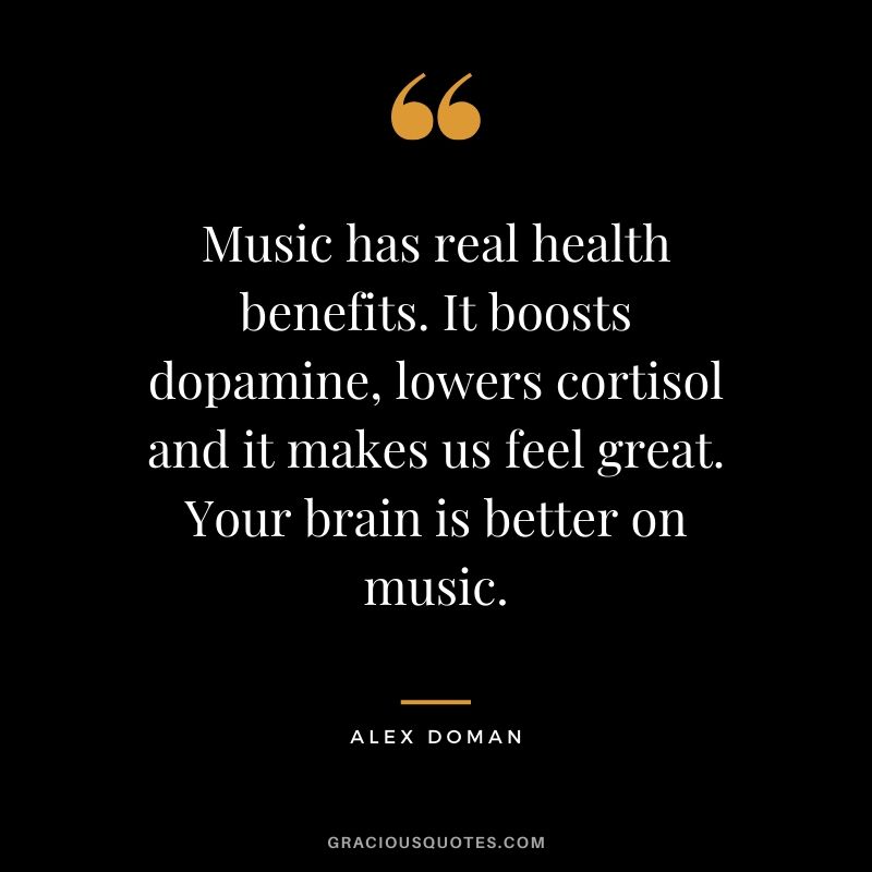 Music has real health benefits. It boosts dopamine, lowers cortisol and it makes us feel great. Your brain is better on music. - Alex Doman