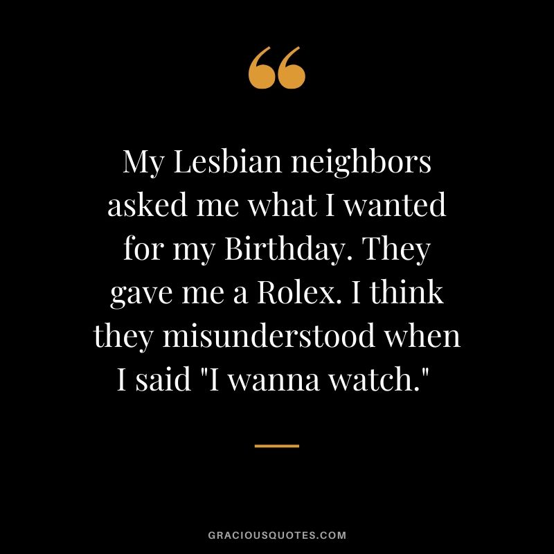 My Lesbian neighbors asked me what I wanted for my Birthday. They gave me a Rolex. I think they misunderstood when I said "I wanna watch." 