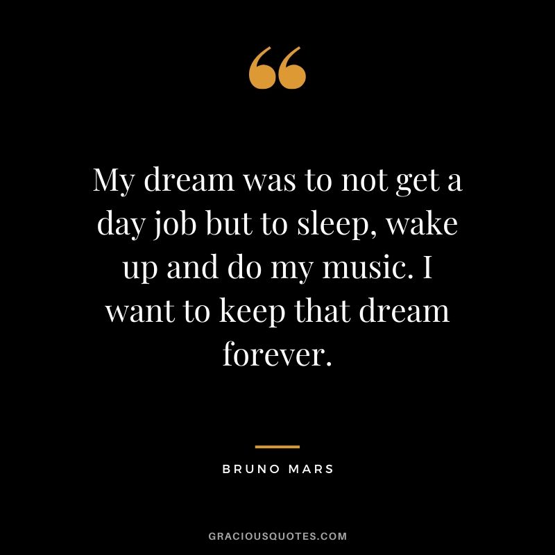 My dream was to not get a day job but to sleep, wake up and do my music. I want to keep that dream forever. - Bruno Mars