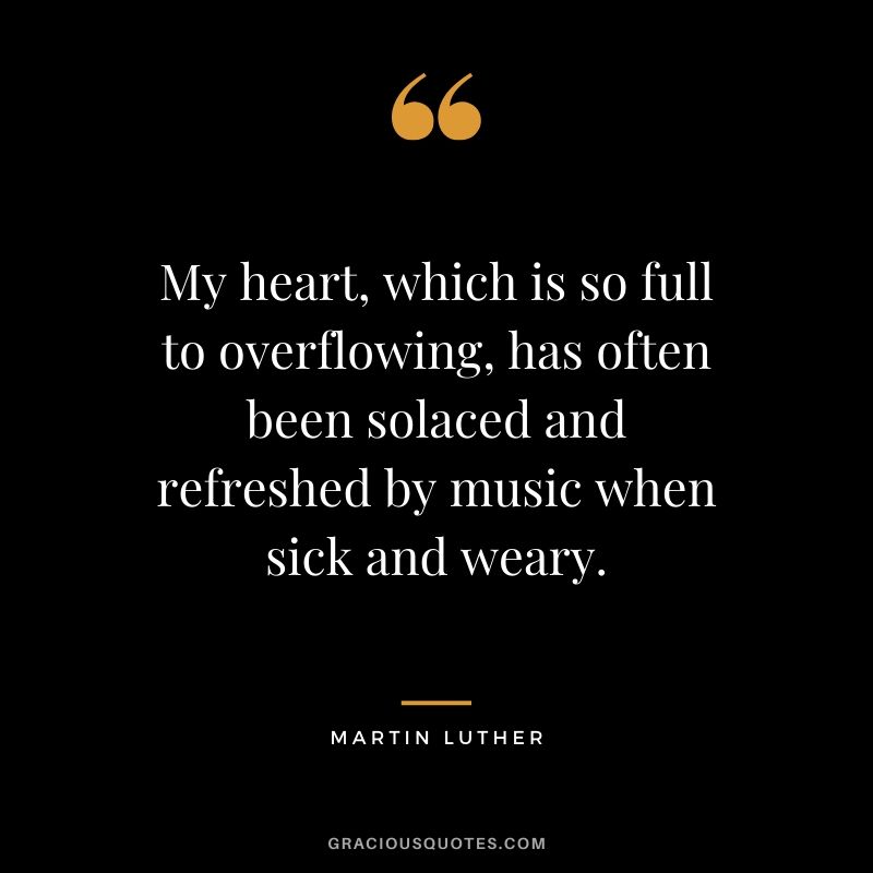 My heart, which is so full to overflowing, has often been solaced and refreshed by music when sick and weary. - Martin Luther