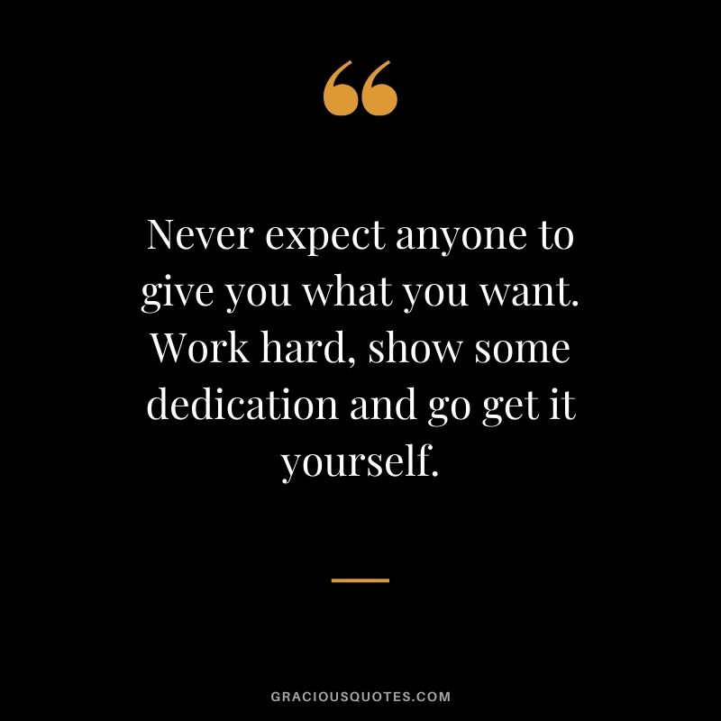 Never expect anyone to give you what you want. Work hard, show some dedication and go get it yourself.