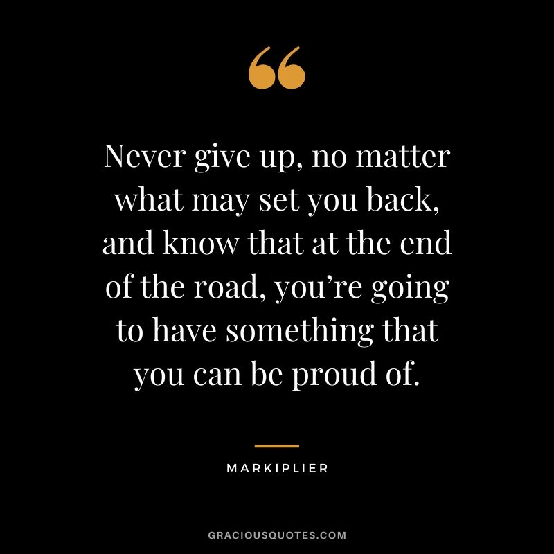 Never give up, no matter what may set you back, and know that at the end of the road, you’re going to have something that you can be proud of. - #markiplier #youtuber #quotes
