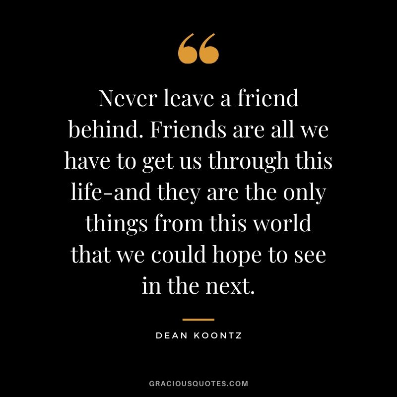 Never leave a friend behind. Friends are all we have to get us through this life and they are the only things from this world that we could hope to see in the next. - Dean Koontz