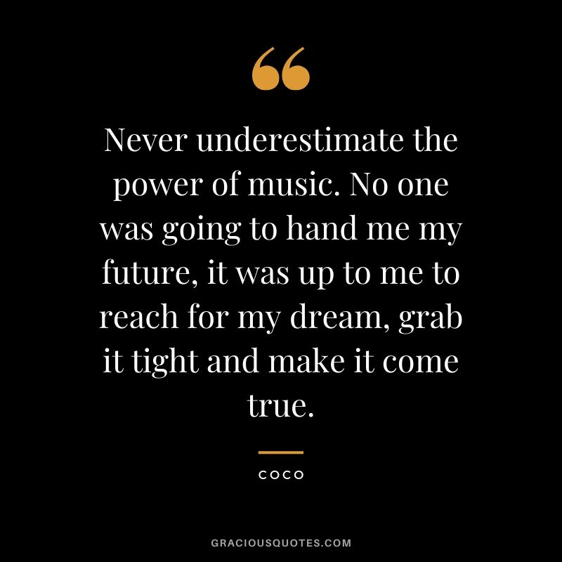 Never underestimate the power of music. No one was going to hand me my future, it was up to me to reach for my dream, grab it tight and make it come true. - Coco