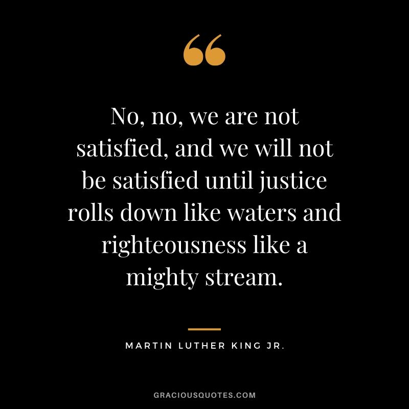 No, no, we are not satisfied, and we will not be satisfied until justice rolls down like waters and righteousness like a mighty stream. - #martinlutherkingjr #mlk #quotes