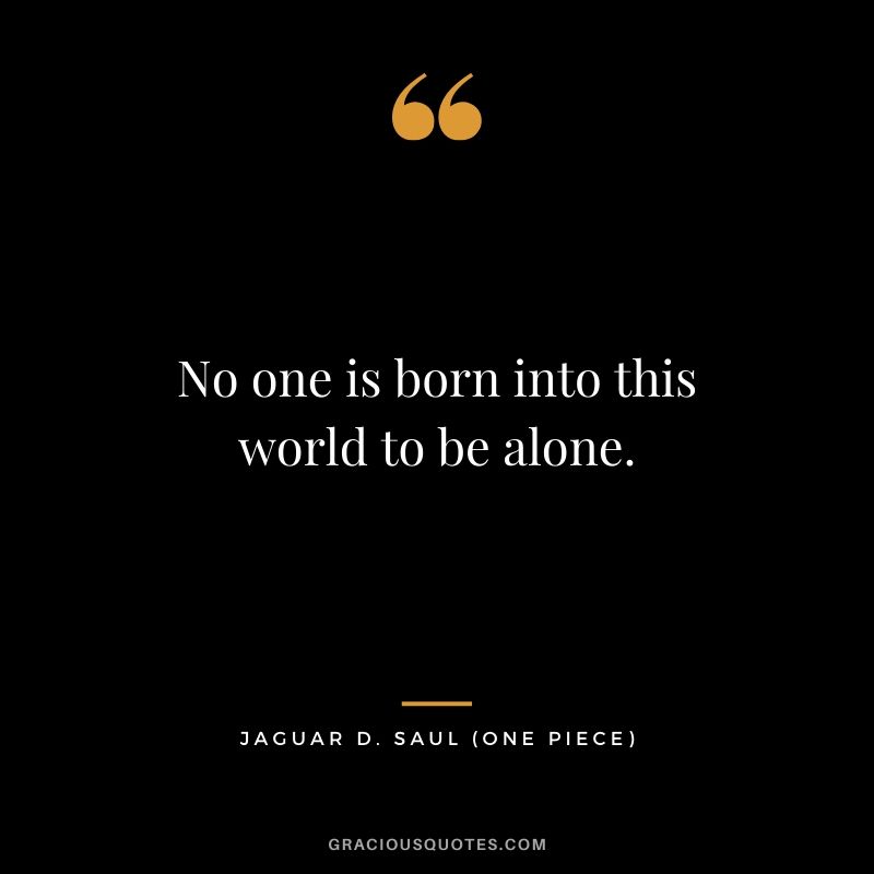 No one is born into this world to be alone. - Jaguar D. Saul (One Piece)