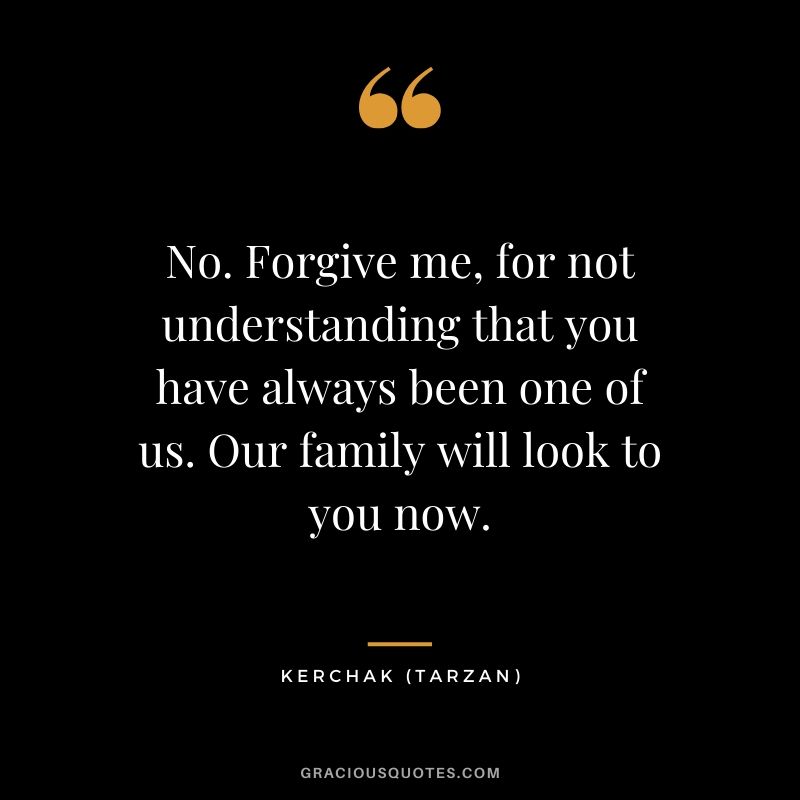 No. Forgive me, for not understanding that you have always been one of us. Our family will look to you now. - Kerchak (Tarzan)