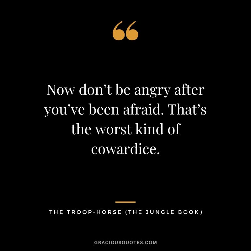 Now don’t be angry after you’ve been afraid. That’s the worst kind of cowardice. - The Troop-Horse (The Jungle Book)