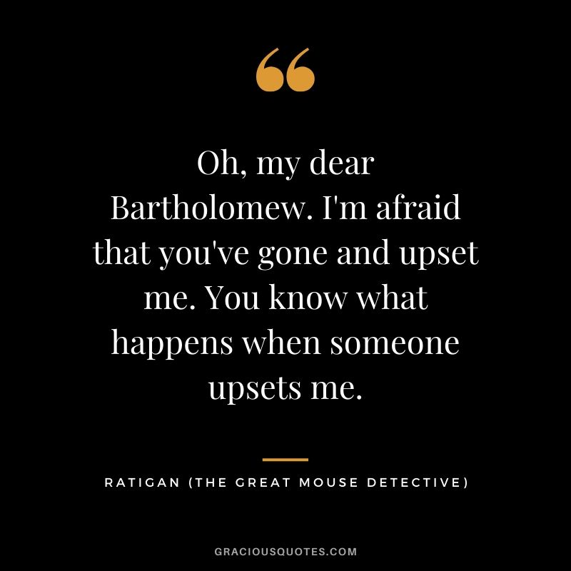 Oh, my dear Bartholomew. I'm afraid that you've gone and upset me. You know what happens when someone upsets me. - Ratigan (The Great Mouse Detective)