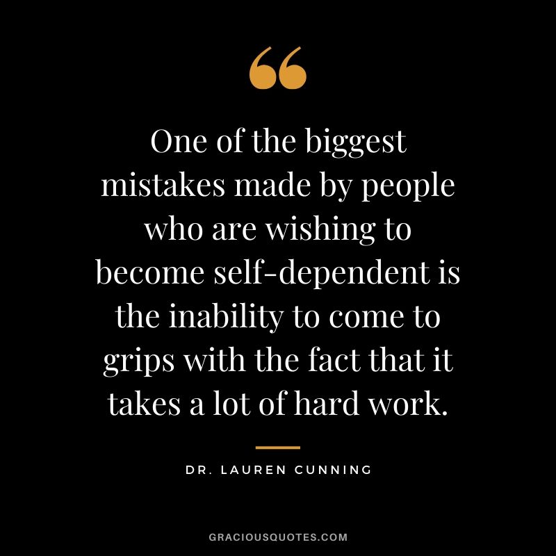 One of the biggest mistakes made by people who are wishing to become self-dependent is the inability to come to grips with the fact that it takes a lot of hard work. - Dr. Lauren Cunning
