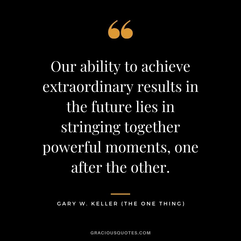 Our ability to achieve extraordinary results in the future lies in stringing together powerful moments, one after the other. - Gary Keller