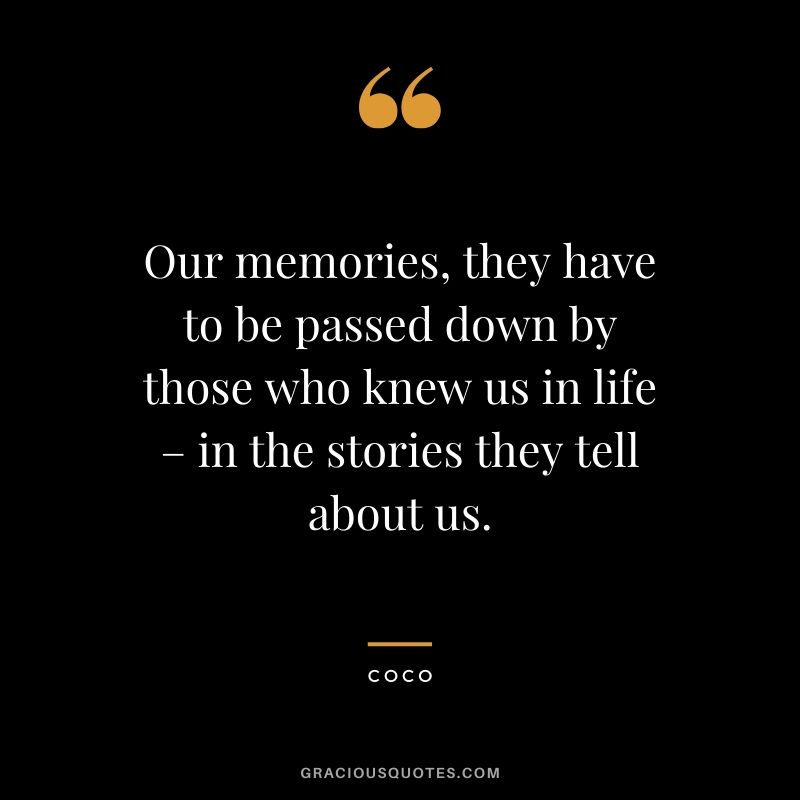 Our memories, they have to be passed down by those who knew us in life – in the stories they tell about us. - Coco