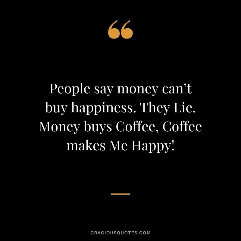 People say money can’t buy happiness. They Lie. Money buys Coffee, Coffee makes Me Happy!