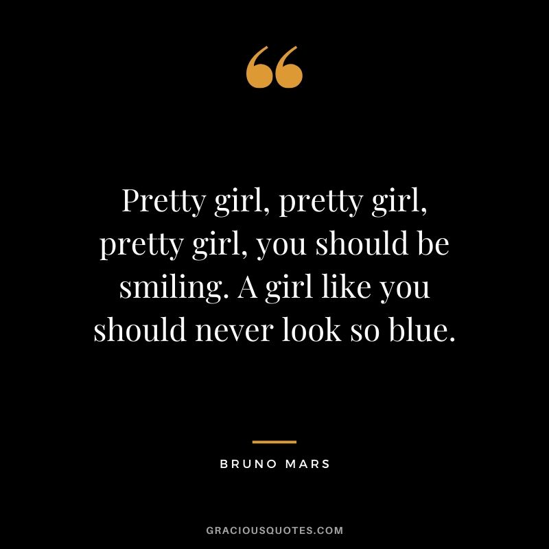 Pretty girl, pretty girl, pretty girl, you should be smiling. A girl like you should never look so blue. - Bruno Mars