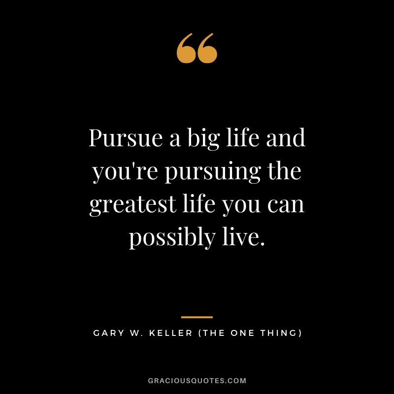 Pursue a big life and you're pursuing the greatest life you can possibly live. - Gary Keller
