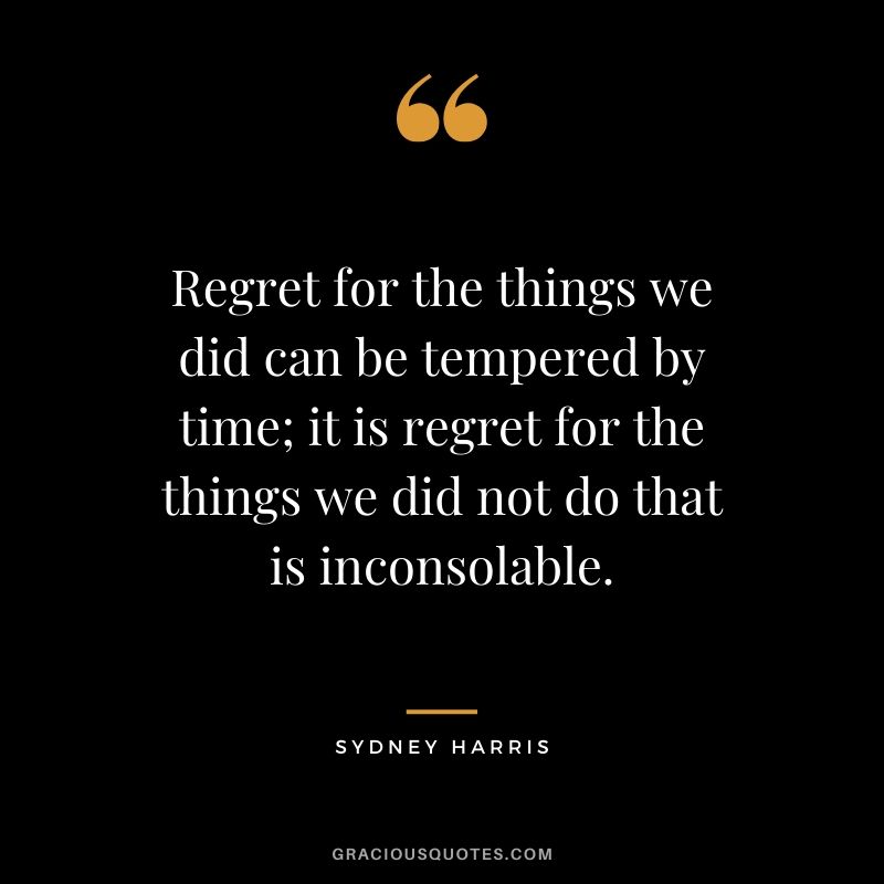 Regret for the things we did can be tempered by time; it is regret for the things we did not do that is inconsolable. - Sydney Harris