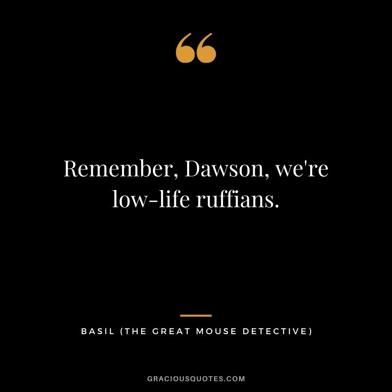 Remember, Dawson, we're low-life ruffians. - Basil (The Great Mouse Detective)