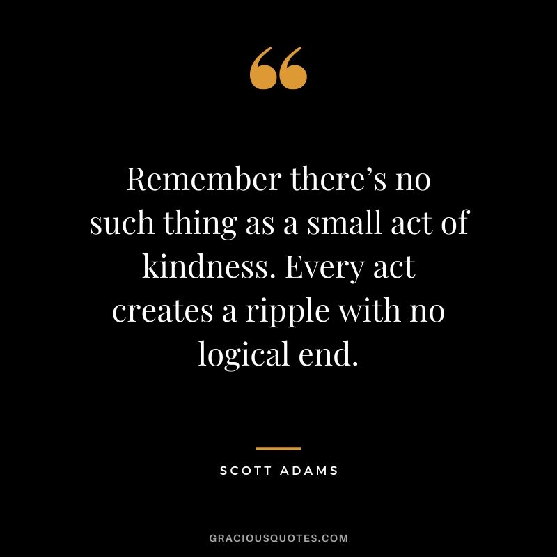 Remember there’s no such thing as a small act of kindness. Every act creates a ripple with no logical end. - Scott Adams