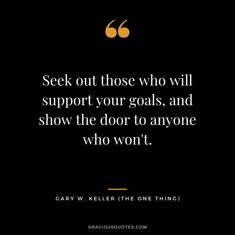Seek out those who will support your goals, and show the door to anyone who won't. - Gary Keller