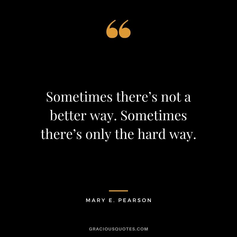 Sometimes there’s not a better way. Sometimes there’s only the hard way. - Mary E. Pearson