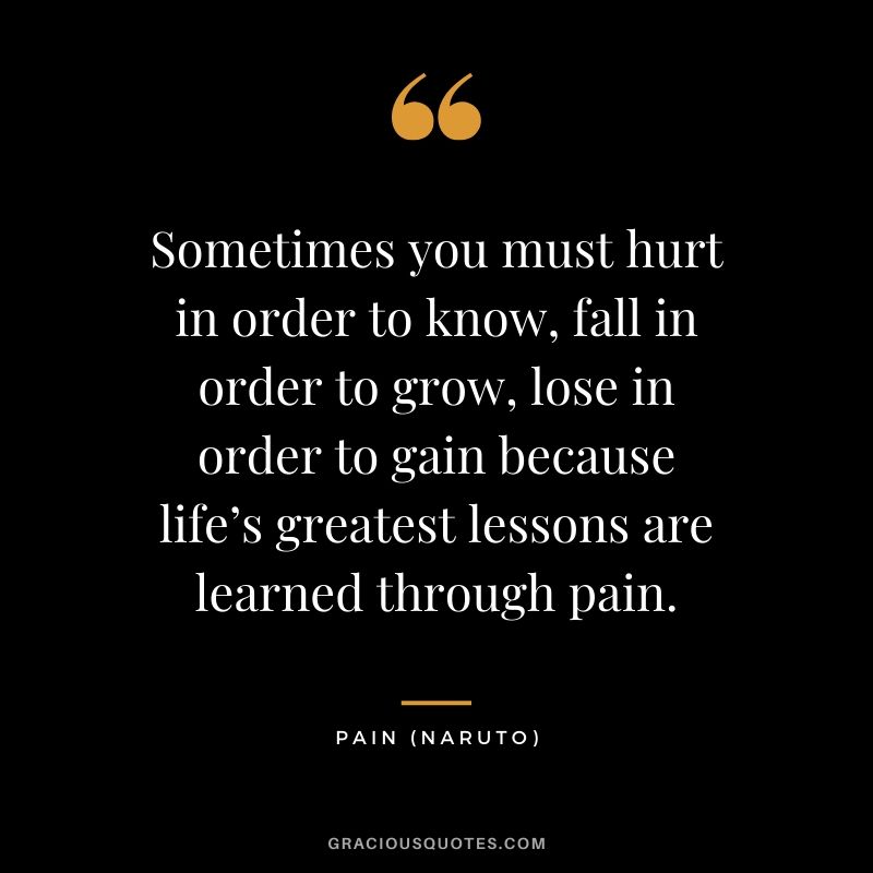 Sometimes you must hurt in order to know, fall in order to grow, lose in order to gain because life’s greatest lessons are learned through pain. - Pain (Naruto)