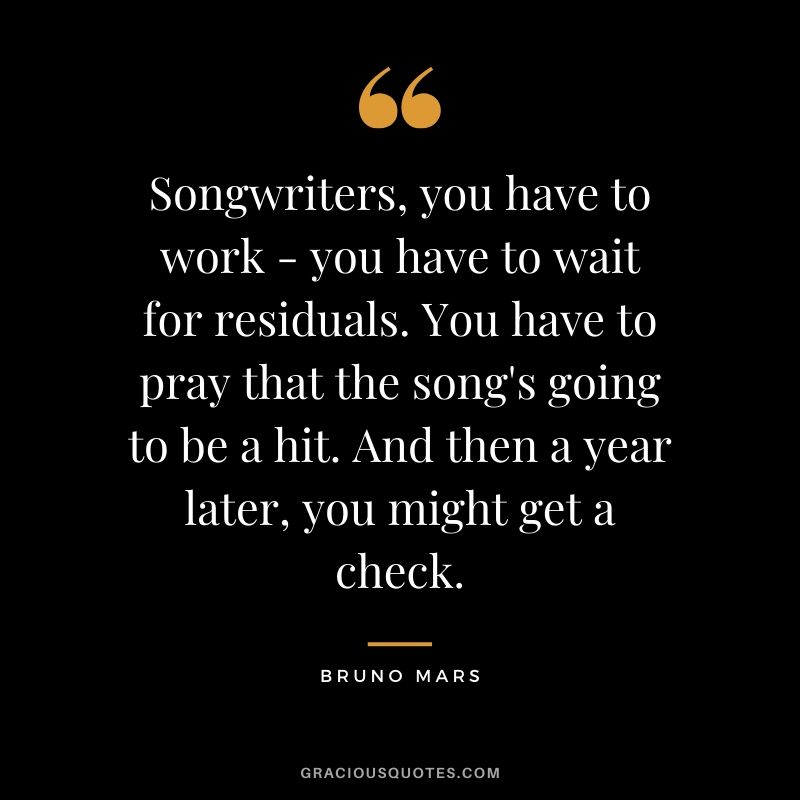 Songwriters, you have to work - you have to wait for residuals. You have to pray that the song's going to be a hit. And then a year later, you might get a check. - Bruno Mars