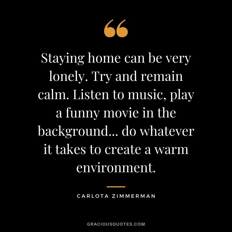 Staying home can be very lonely. Try and remain calm. Listen to music, play a funny movie in the background... do whatever it takes to create a warm environment. - Carlota Zimmerman
