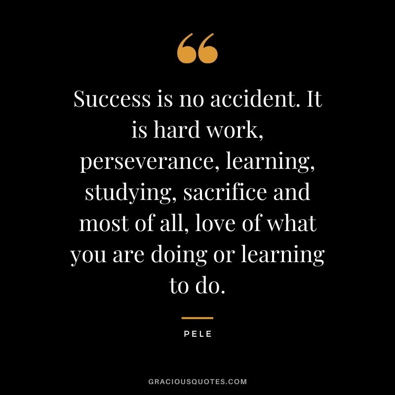 Success is no accident. It is hard work, perseverance, learning, studying, sacrifice and most of all, love of what you are doing or learning to do. - Pele