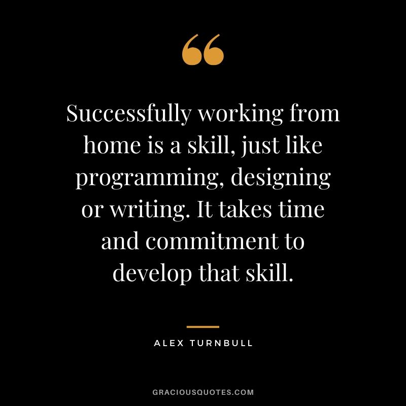 Successfully working from home is a skill, just like programming, designing or writing. It takes time and commitment to develop that skill. - Alex Turnbull
