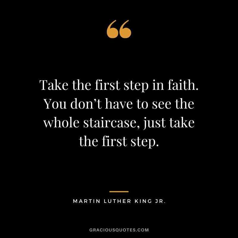 Take the first step in faith. You don’t have to see the whole staircase, just take the first step. - Martin Luther King Jr.