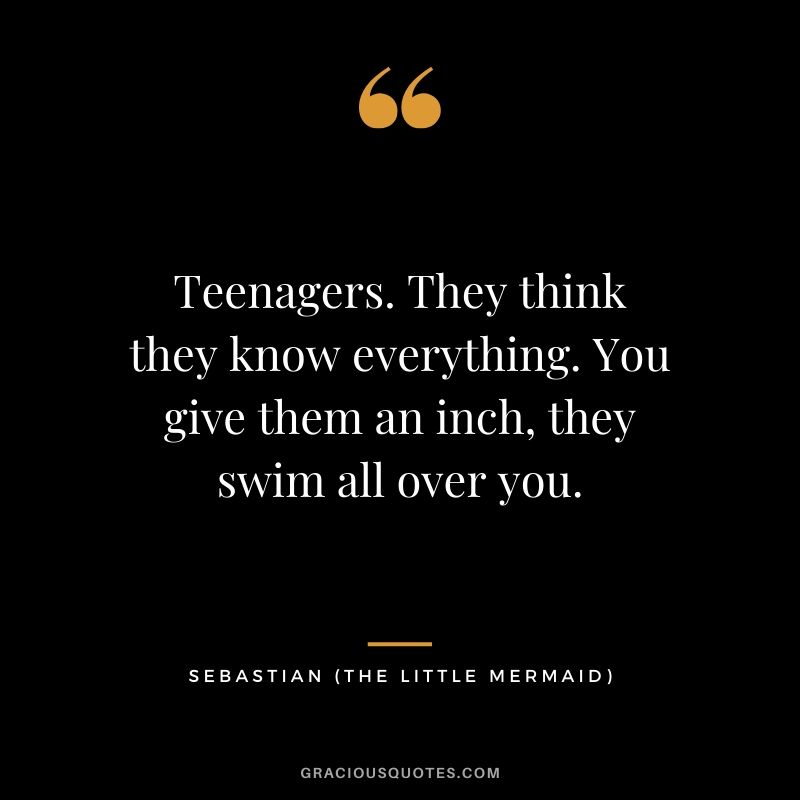 Teenagers. They think they know everything. You give them an inch, they swim all over you. - Sebastian (The Little Mermaid)