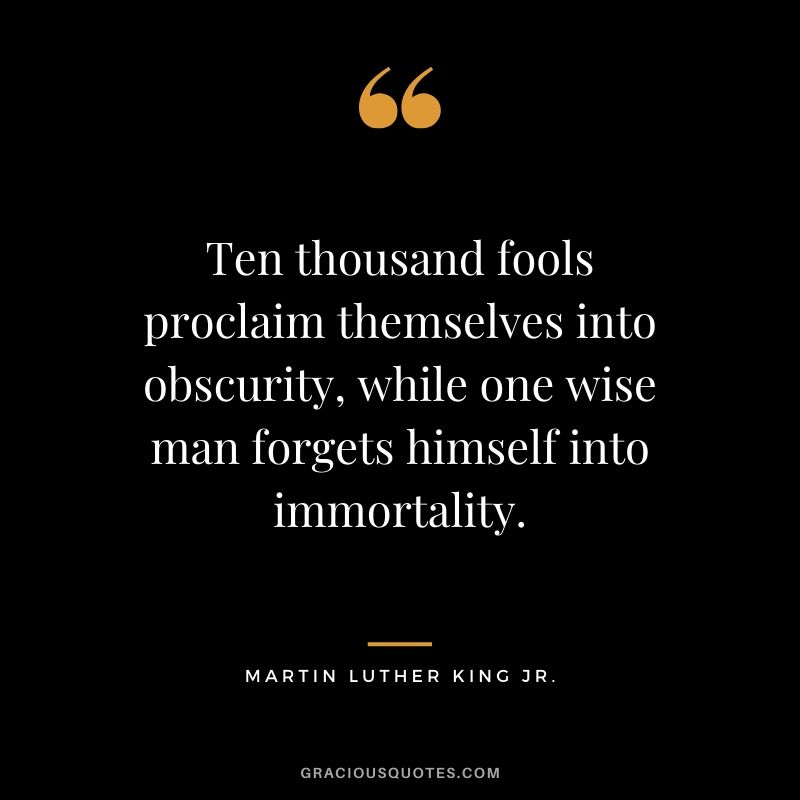 Ten thousand fools proclaim themselves into obscurity, while one wise man forgets himself into immortality. - #martinlutherkingjr #mlk #quotes