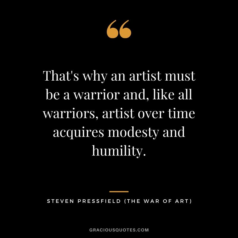 That's why an artist must be a warrior and, like all warriors, artist over time acquires modesty and humility.