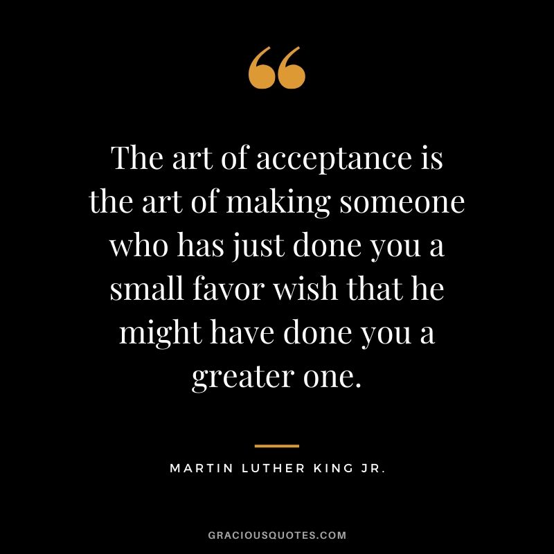 The art of acceptance is the art of making someone who has just done you a small favor wish that he might have done you a greater one. - #martinlutherkingjr #mlk #quotes