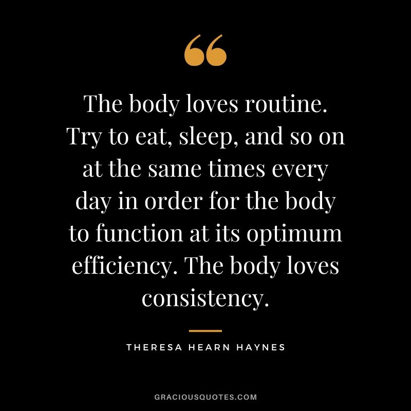 The body loves routine. Try to eat, sleep, and so on at the same times every day in order for the body to function at its optimum efficiency. The body loves consistency. - Theresa Hearn Haynes