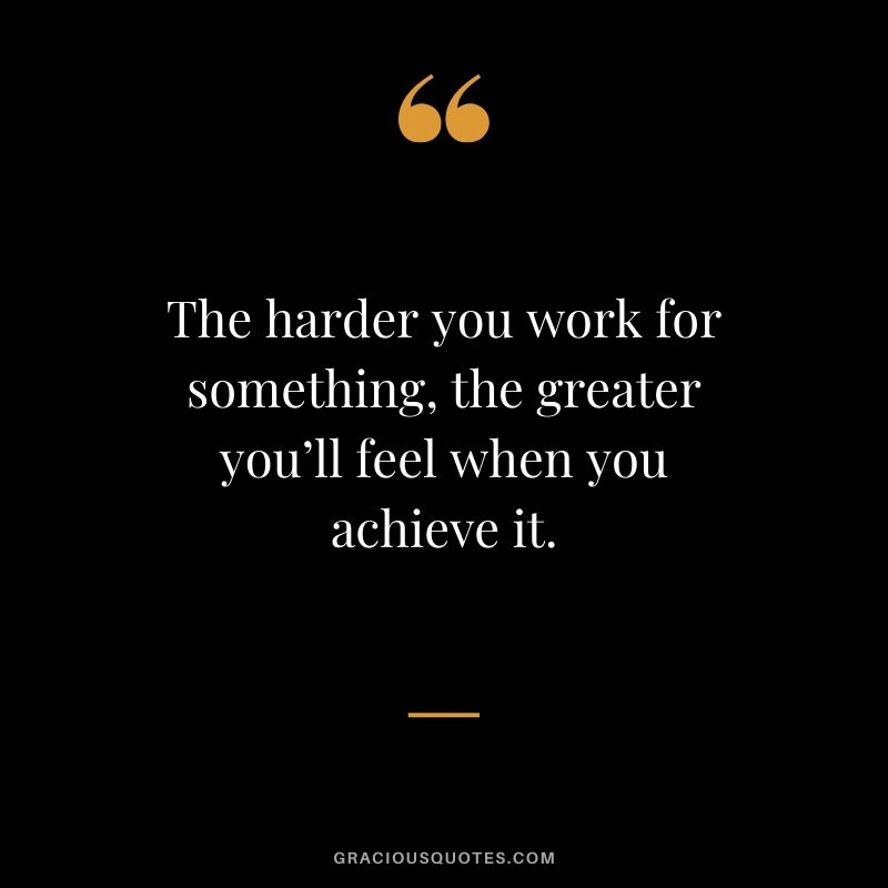 The harder you work for something, the greater you’ll feel when you achieve it.