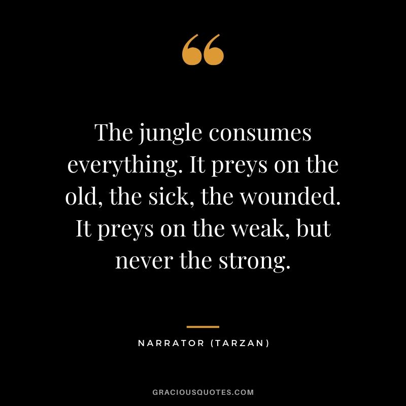 The jungle consumes everything. It preys on the old, the sick, the wounded. It preys on the weak, but never the strong. - Tarzan 
