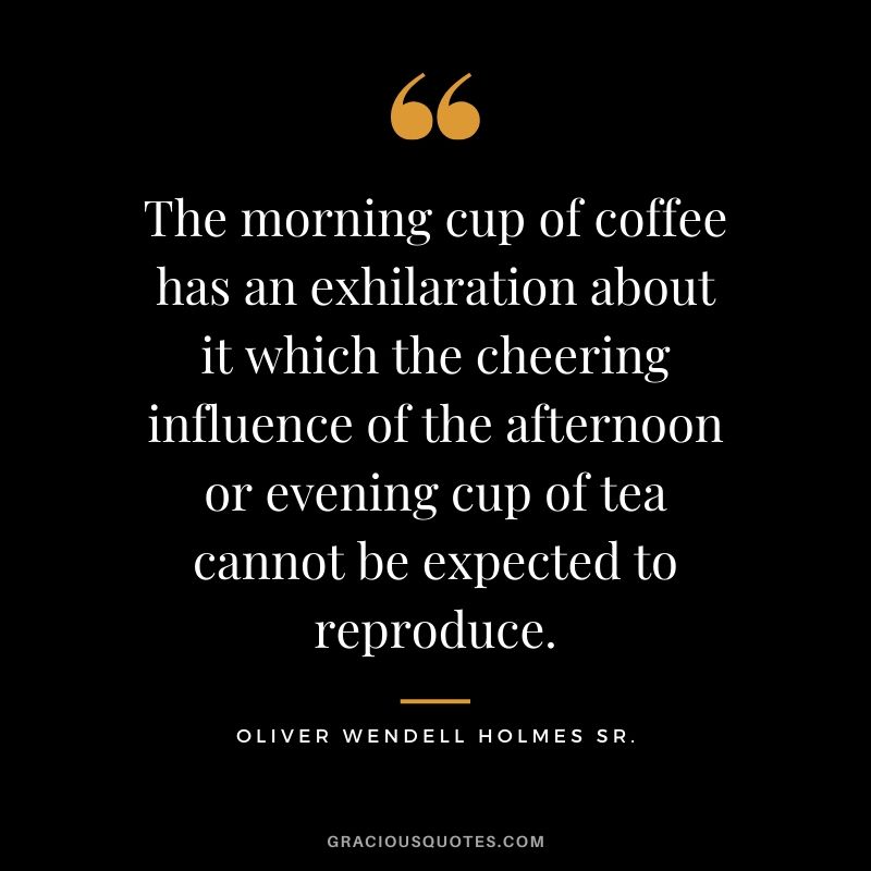 The morning cup of coffee has an exhilaration about it which the cheering influence of the afternoon or evening cup of tea cannot be expected to reproduce. - Oliver Wendell Holmes Sr.