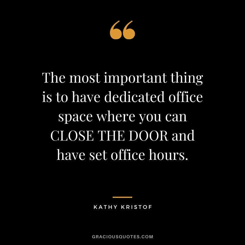 The most important thing is to have dedicated office space where you can CLOSE THE DOOR and have set office hours. - Kathy Kristof