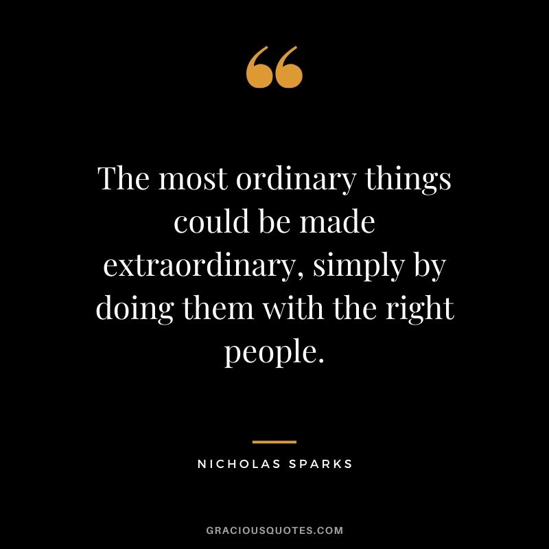 The most ordinary things could be made extraordinary, simply by doing them with the right people. - Nicholas Sparks