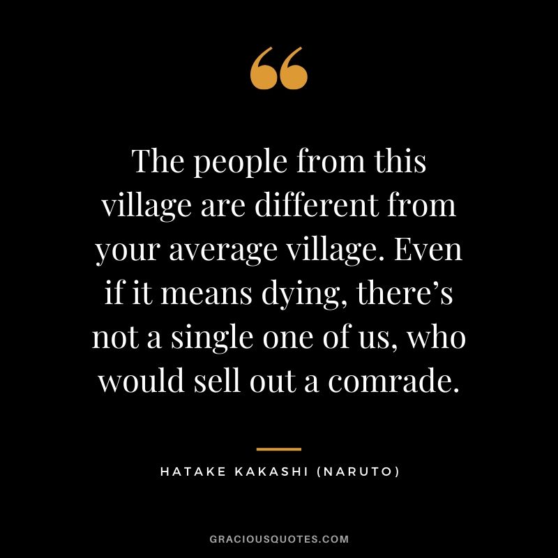 The people from this village are different from your average village. Even if it means dying, there’s not a single one of us, who would sell out a comrade. - Hatake Kakashi (Naruto)